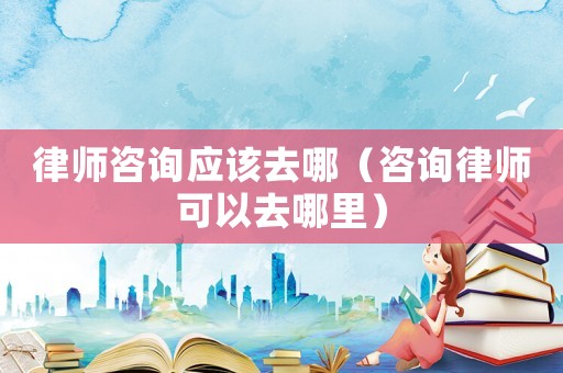 律師咨詢應(yīng)該去哪（咨詢律師可以去哪里）