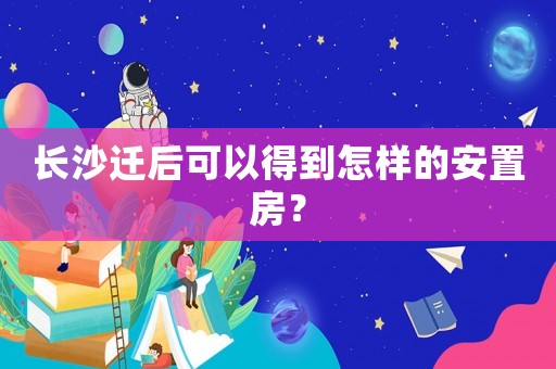 長(zhǎng)沙遷后可以得到怎樣的安置房？