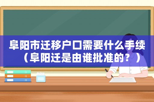 阜陽市遷移戶口需要什么手續(xù)（阜陽遷是由誰批準(zhǔn)的？）