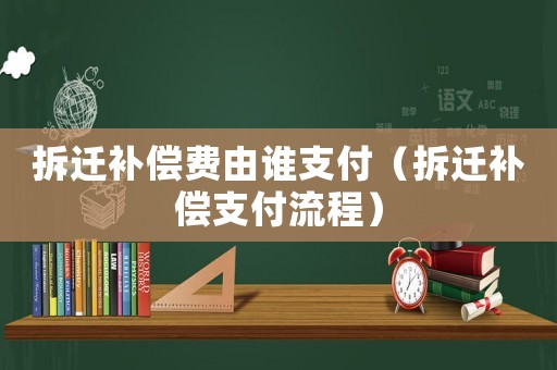 拆遷補償費由誰支付（拆遷補償支付流程）