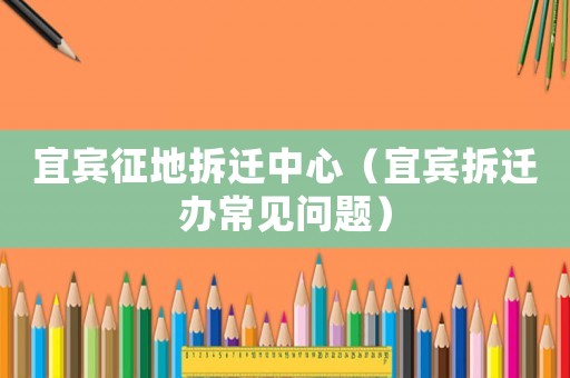 宜賓征地拆遷中心（宜賓拆遷辦常見問題）