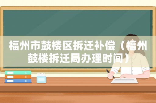 福州市鼓樓區(qū)拆遷補(bǔ)償（福州鼓樓拆遷局辦理時(shí)間）