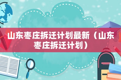 山東棗莊拆遷計(jì)劃最新（山東棗莊拆遷計(jì)劃）