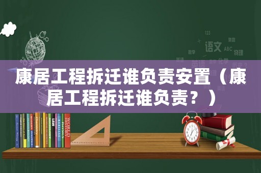 康居工程拆遷誰(shuí)負(fù)責(zé)安置（康居工程拆遷誰(shuí)負(fù)責(zé)？）