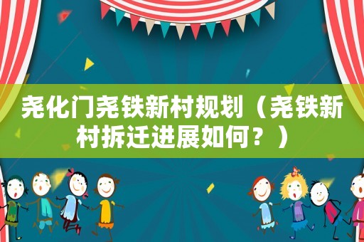 堯化門堯鐵新村規(guī)劃（堯鐵新村拆遷進展如何？）