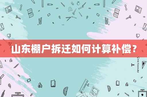山東棚戶拆遷如何計(jì)算補(bǔ)償？