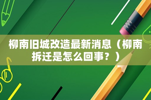柳南舊城改造最新消息（柳南拆遷是怎么回事？）