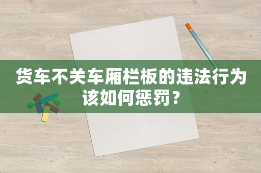 貨車不關(guān)車廂欄板的違法行為該如何懲罰？