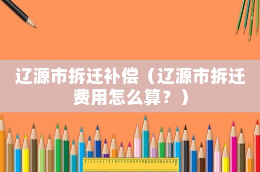 遼源市拆遷補(bǔ)償（遼源市拆遷費(fèi)用怎么算？）