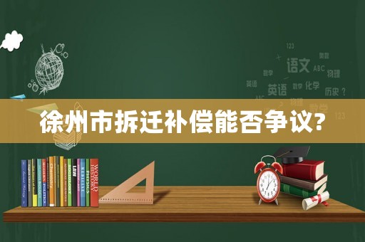 徐州市拆遷補(bǔ)償能否爭(zhēng)議?