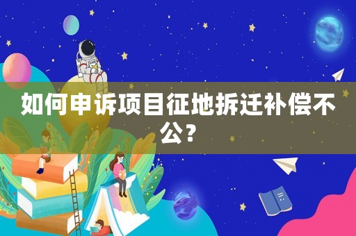 如何申訴項目征地拆遷補償不公？