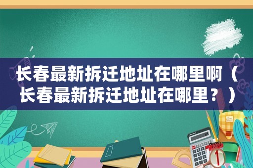 長(zhǎng)春最新拆遷地址在哪里啊（長(zhǎng)春最新拆遷地址在哪里？）