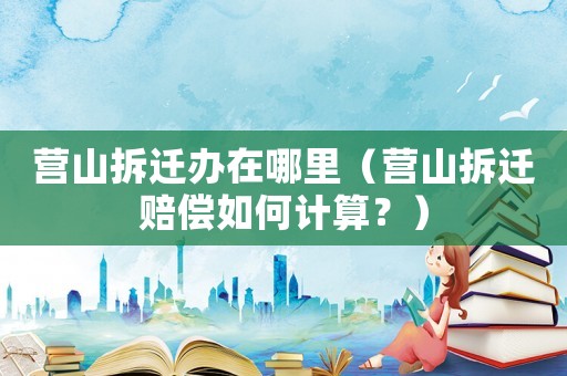 營(yíng)山拆遷辦在哪里（營(yíng)山拆遷賠償如何計(jì)算？）