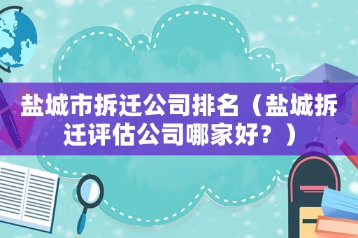 鹽城市拆遷公司排名（鹽城拆遷評(píng)估公司哪家好？）