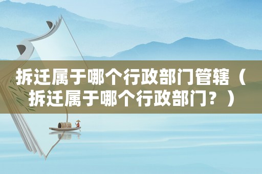 拆遷屬于哪個行政部門管轄（拆遷屬于哪個行政部門？）