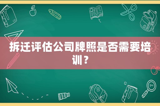 拆遷評(píng)估公司牌照是否需要培訓(xùn)？