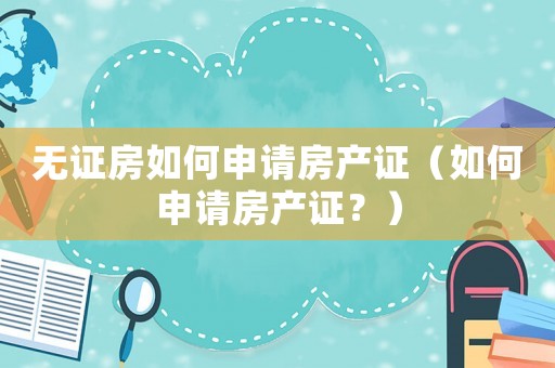 無證房如何申請房產(chǎn)證（如何申請房產(chǎn)證？）