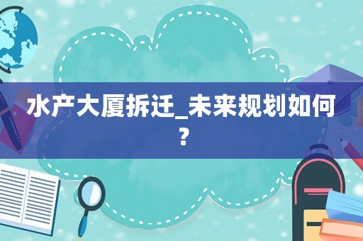 水產(chǎn)大廈拆遷_未來規(guī)劃如何？