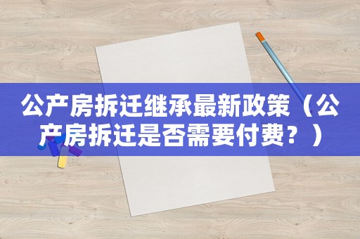 公產(chǎn)房拆遷繼承最新政策（公產(chǎn)房拆遷是否需要付費(fèi)？）