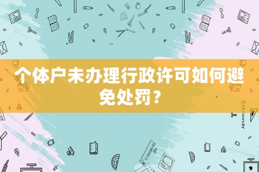 個(gè)體戶未辦理行政許可如何避免處罰？