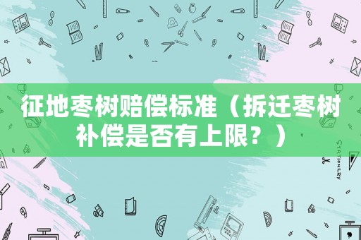 征地棗樹(shù)賠償標(biāo)準(zhǔn)（拆遷棗樹(shù)補(bǔ)償是否有上限？）