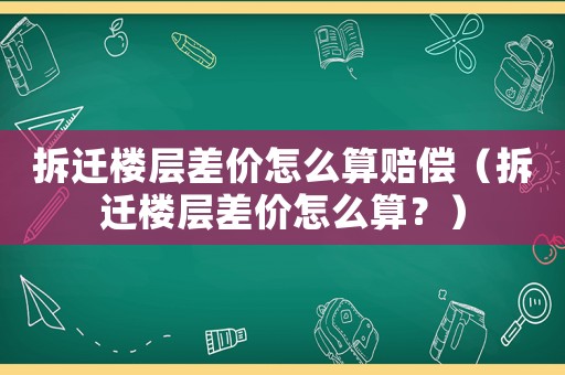 拆遷樓層差價怎么算賠償（拆遷樓層差價怎么算？）