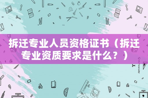 拆遷專業(yè)人員資格證書（拆遷專業(yè)資質(zhì)要求是什么？）