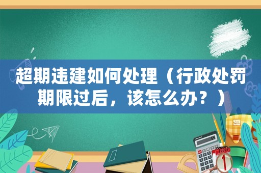 超期違建如何處理（行政處罰期限過后，該怎么辦？）