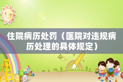 住院病歷處罰（醫(yī)院對(duì)違規(guī)病歷處理的具體規(guī)定）
