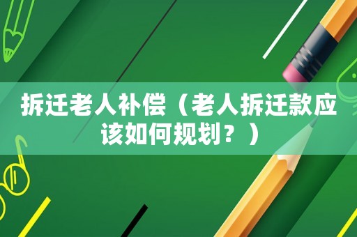 拆遷老人補償（老人拆遷款應(yīng)該如何規(guī)劃？）