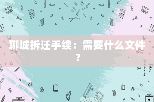 聊城拆遷手續(xù)：需要什么文件？