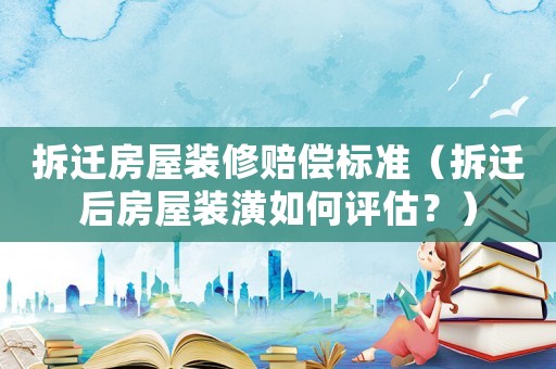 拆遷房屋裝修賠償標(biāo)準(zhǔn)（拆遷后房屋裝潢如何評估？）