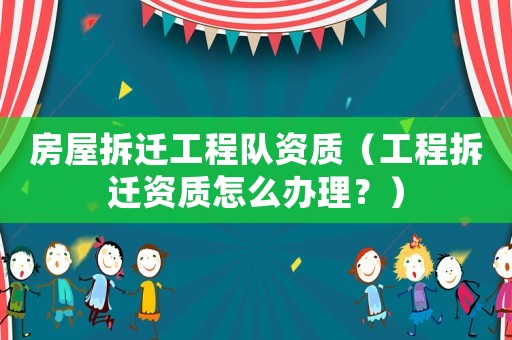 房屋拆遷工程隊(duì)資質(zhì)（工程拆遷資質(zhì)怎么辦理？）