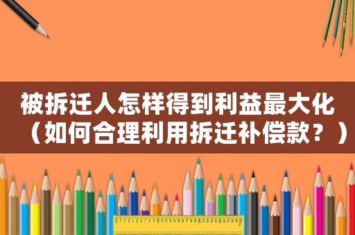 被拆遷人怎樣得到利益最大化（如何合理利用拆遷補償款？）
