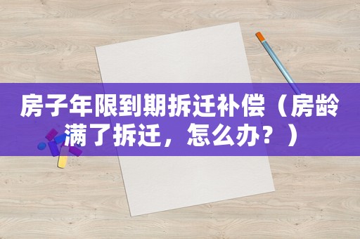 房子年限到期拆遷補償（房齡滿了拆遷，怎么辦？）
