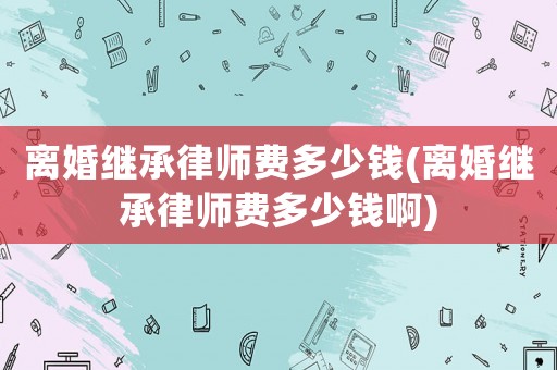 離婚繼承律師費(fèi)多少錢(離婚繼承律師費(fèi)多少錢啊)