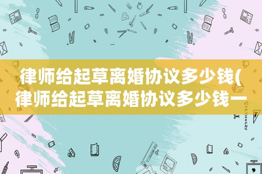 律師給起草離婚協(xié)議多少錢(律師給起草離婚協(xié)議多少錢一份)