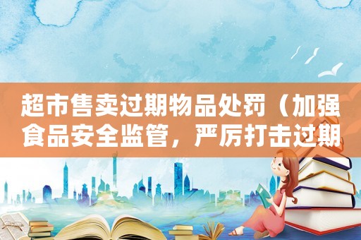 超市售賣過期物品處罰（加強食品安全監(jiān)管，嚴厲打擊過期商品銷售行為）