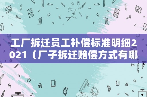 工廠拆遷員工補(bǔ)償標(biāo)準(zhǔn)明細(xì)2021（廠子拆遷賠償方式有哪些）