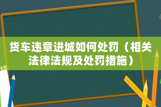 貨車違章進(jìn)城如何處罰（相關(guān)法律法規(guī)及處罰措施）