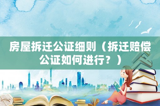 房屋拆遷公證細(xì)則（拆遷賠償公證如何進(jìn)行？）
