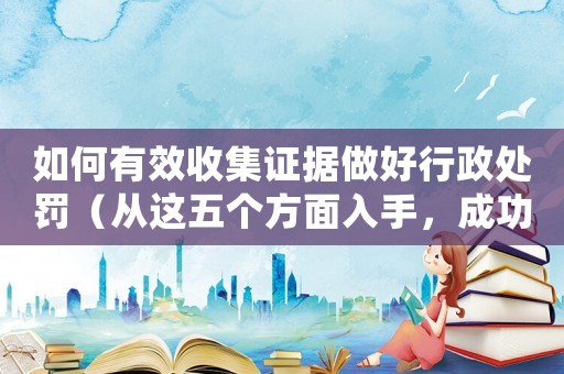 如何有效收集證據(jù)做好行政處罰（從這五個(gè)方面入手，成功率提高50%）