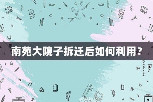 南苑大院子拆遷后如何利用？