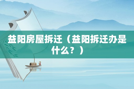 益陽房屋拆遷（益陽拆遷辦是什么？）