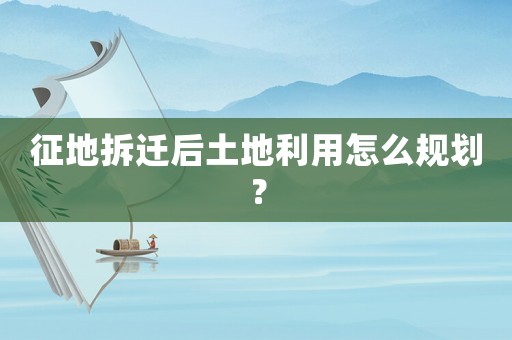 征地拆遷后土地利用怎么規(guī)劃？