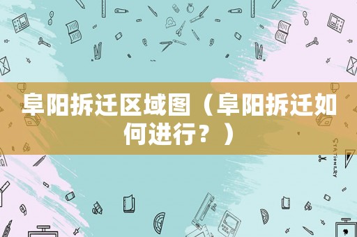阜陽拆遷區(qū)域圖（阜陽拆遷如何進(jìn)行？）