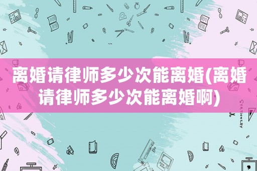 離婚請律師多少次能離婚(離婚請律師多少次能離婚啊)