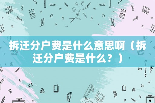 拆遷分戶費是什么意思啊（拆遷分戶費是什么？）