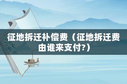 征地拆遷補償費（征地拆遷費由誰來支付?）