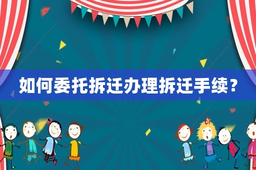 如何委托拆遷辦理拆遷手續(xù)？